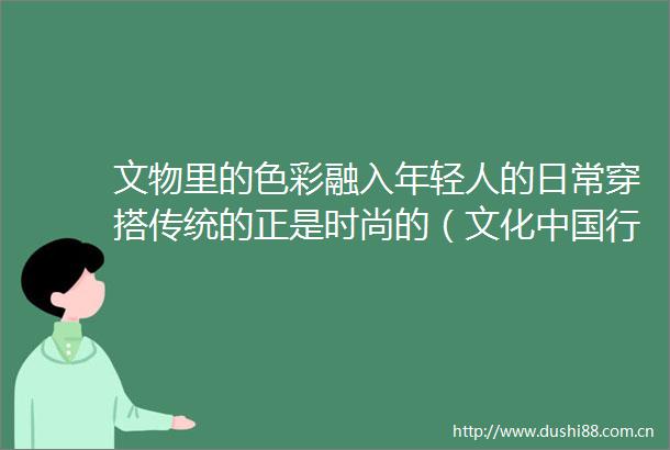 文物里的色彩融入年轻人的日常穿搭传统的正是时尚的（文化行这些美很）