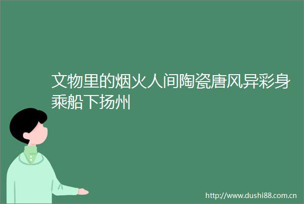 文物里的烟火人间陶瓷唐风异彩身乘船下扬州