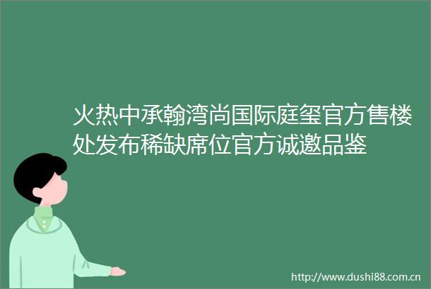 火热中承翰湾尚国际庭玺官方售楼处发布稀缺席位官方诚邀品鉴
