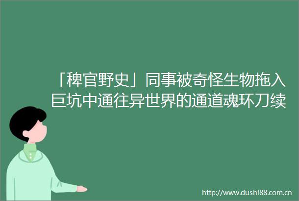 「稗官野史」同事被奇怪生物拖入巨坑中通往异世界的通道魂环刀续集网友投稿鬼故事