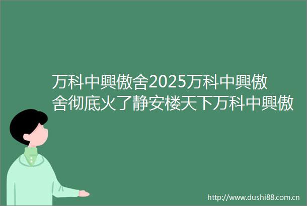 万科中興傲舍2025万科中興傲舍彻底火了静安楼天下万科中興傲舍楼盘详情万科中興傲舍