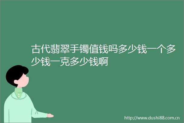 古代翡翠手镯值钱吗多少钱一个多少钱一克多少钱啊