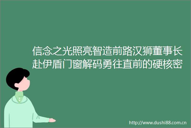 信念之光照亮智造前路汉狮董事长赴伊盾门窗解码勇往直前的硬核密码