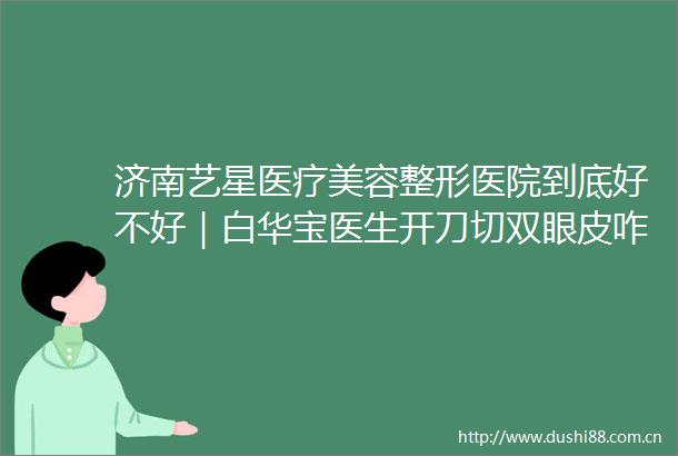 济南艺星医疗美容整形医院到底好不好｜白华宝医生开刀切双眼皮咋地
