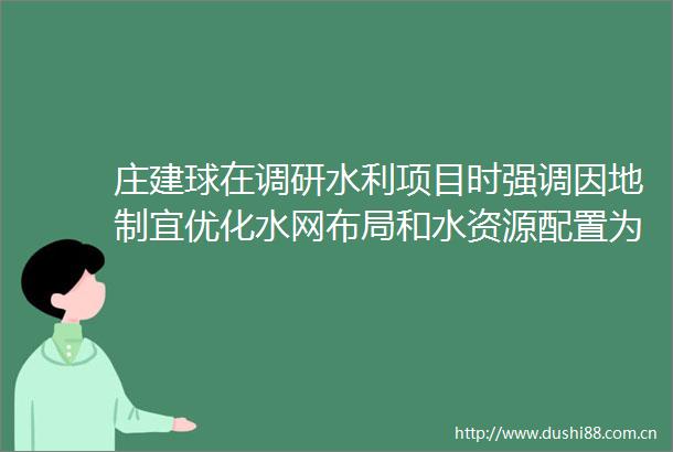 庄建球在调研水利项目时强调因地制宜优化水网布局和水资源配置为济源经济社会高质量发展提供坚实保障
