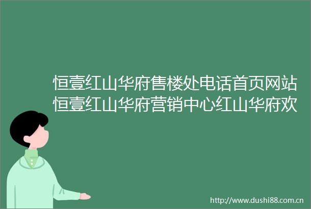恒壹红山华府售楼处电话首页网站恒壹红山华府营销中心红山华府欢迎您楼盘详情最新价格户型图容积率售楼处
