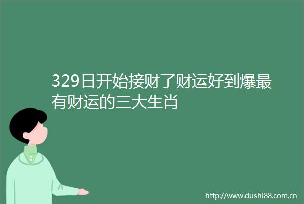 329日开始接财了财运好到爆最有财运的三大生肖