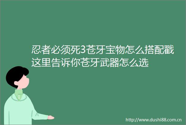 忍者必须死3苍牙宝物怎么搭配戳这里告诉你苍牙武器怎么选