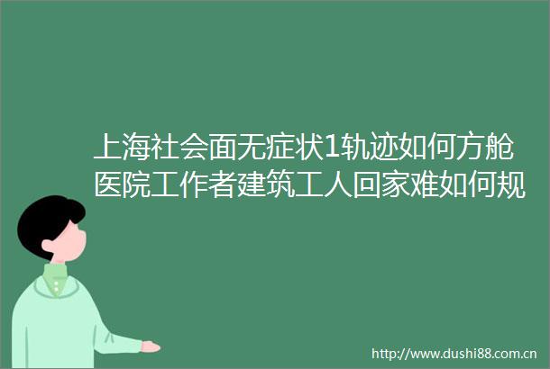 上海社会面无症状1轨迹如何方舱医院工作者建筑工人回家难如何规范