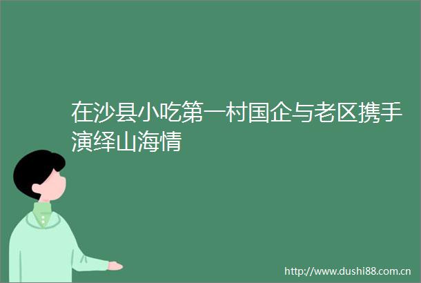 在沙县小吃第一村国企与老区携手演绎山海情