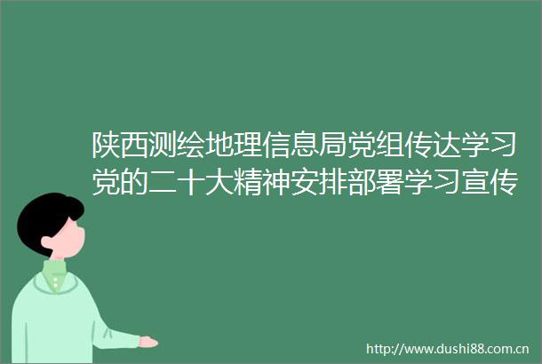陕西测绘地理信息局党组传达学习党的二十大精神安排部署学习宣传和贯彻落实工作