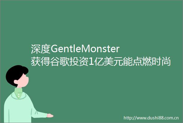 深度GentleMonster获得谷歌投资1亿美元能点燃时尚消费的爆点吗