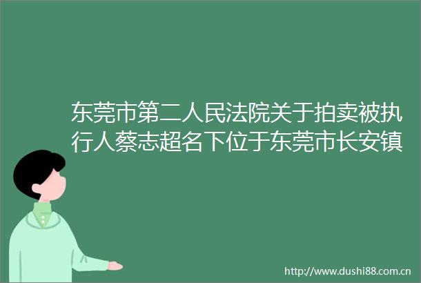 东莞市第二关于拍卖被执行人蔡志超名下位于东莞市长安镇霄边甘元一巷19号的不动产（第一次拍卖）的公告