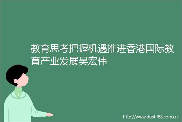 教育思考把握机遇推进香港国际教育产业发展吴宏伟