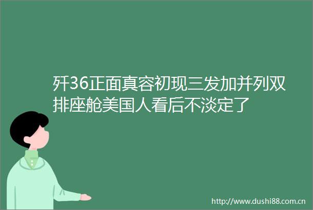 歼36正面真容初现三发加并列双排座舱美国人看后不淡定了