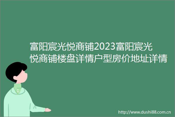 富阳宸光悦商铺2023富阳宸光悦商铺楼盘详情户型房价地址详情