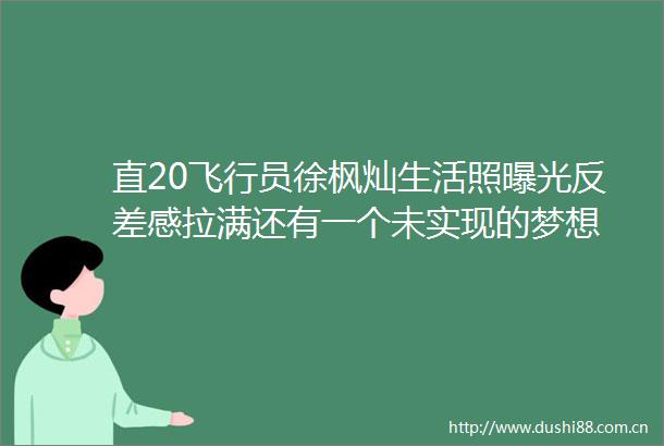 直20飞行员徐枫灿生活照反差感拉满还有一个未实现的梦想