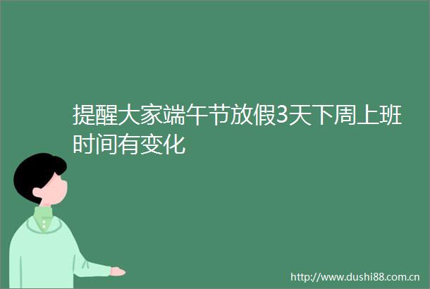 提醒大家端午节放假3天下周上班时间有变化