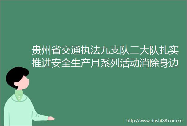 贵州省交通九支队二大队扎实推进安全生产月系列活动消除身边安全隐患