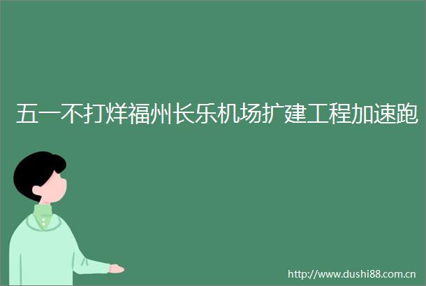 五一不打烊福州长乐机场扩建工程加速跑