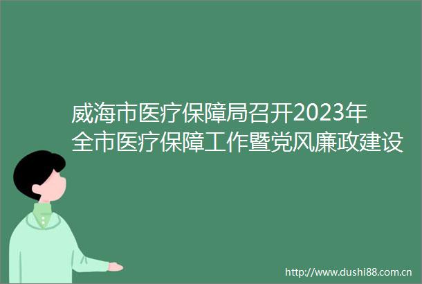 威海市医疗保障局召开2023年全市医疗保障工作暨党风廉政建设会议