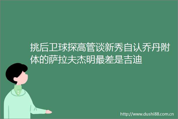 挑后卫球探高管谈新秀自认乔丹附体的萨拉夫杰明最差是吉迪