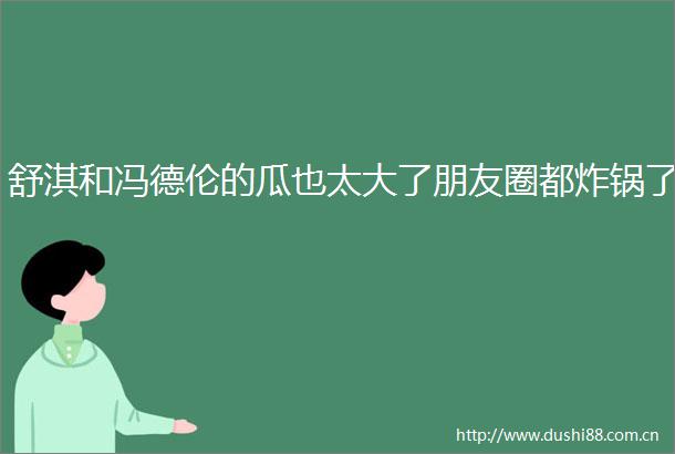 舒淇和冯德伦的瓜也太大了朋友圈都炸锅了