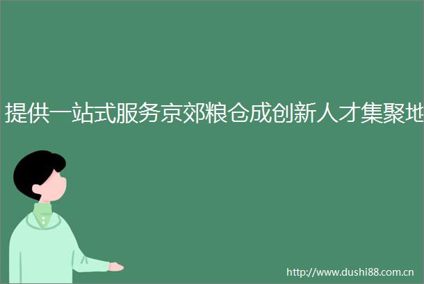 提供一站式服务京郊粮仓成创新人才集聚地