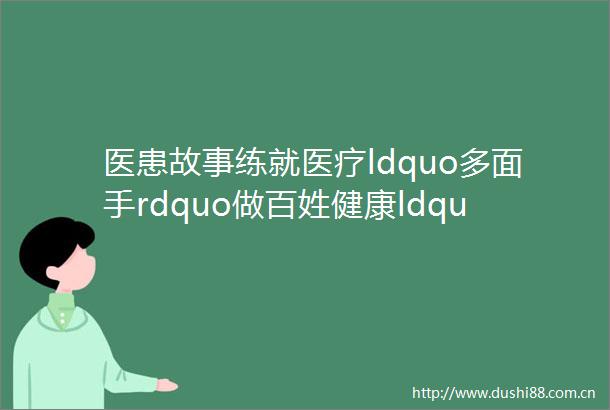 医患故事练就医疗ldquo多面手rdquo做百姓健康ldquo守门人rdquomdashmdash记景德镇市第三医院全科医学科