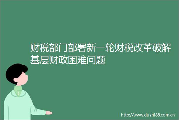 财税部门部署新一轮财税改革破解基层财政困难问题
