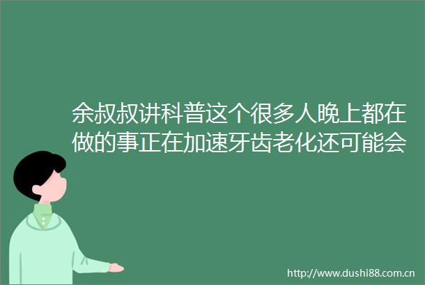 余叔叔讲科普这个很多人晚上都在做的事正在加速牙齿老化还可能会变丑