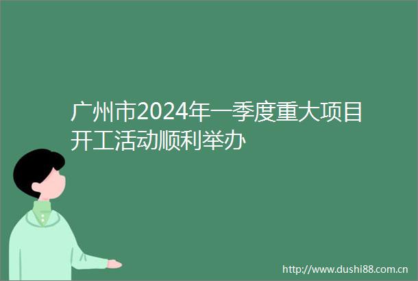 广州市2024年一季度重大项目开工活动顺利举办