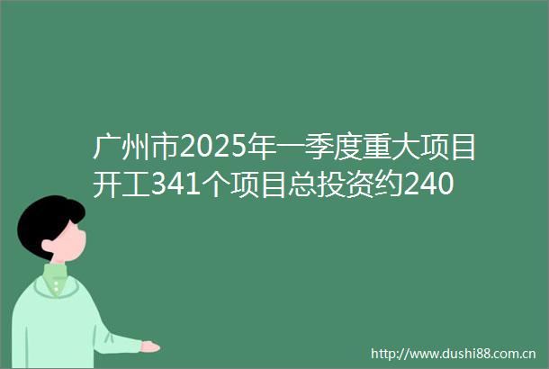 广州市2025年一季度重大项目开工341个项目总投资约2400亿