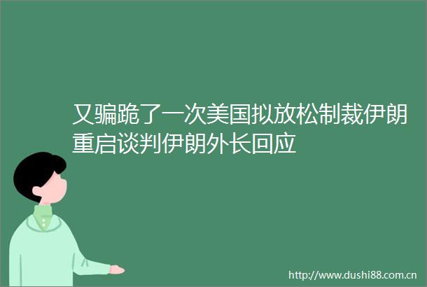 又跪了一次美国拟放松制裁伊朗重启谈判伊朗外长回应