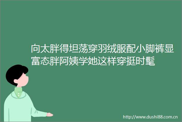 向太胖得坦荡穿羽绒服配小脚裤显富态胖阿姨学她这样穿挺时髦