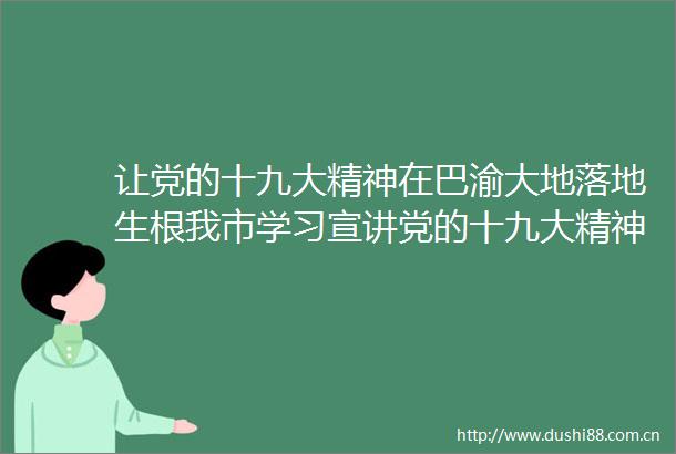 让党的十九大精神在巴渝大地落地生根我市学习宣讲党的十九大精神工作综述