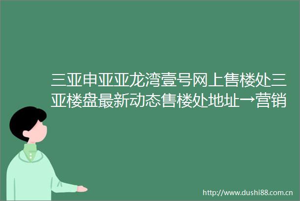 三亚申亚亚龙湾壹号网上售楼处三亚楼盘最新动态售楼处地址→营销中心电话学区户型线上售楼处首页