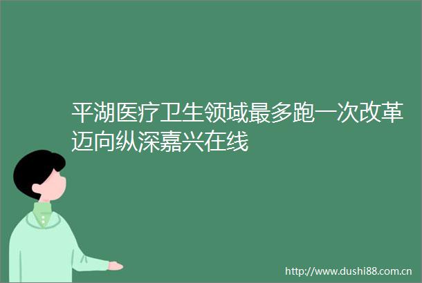 平湖医疗卫生领域最多跑一次改革迈向纵深嘉兴在线