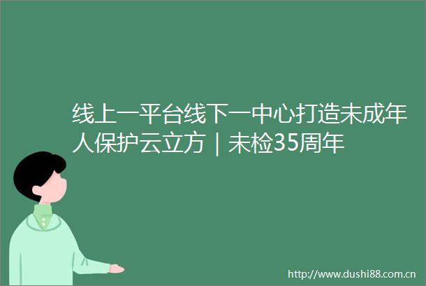 线上一平台线下一中心打造未成年人保护云立方｜未检35周年