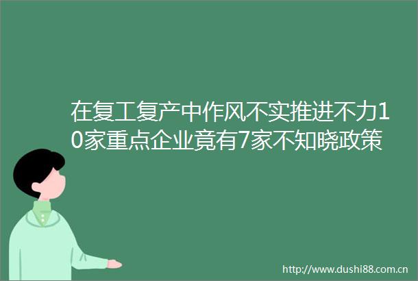 在复工复产中作风不实推进不力10家重点企业竟有7家不知晓政策