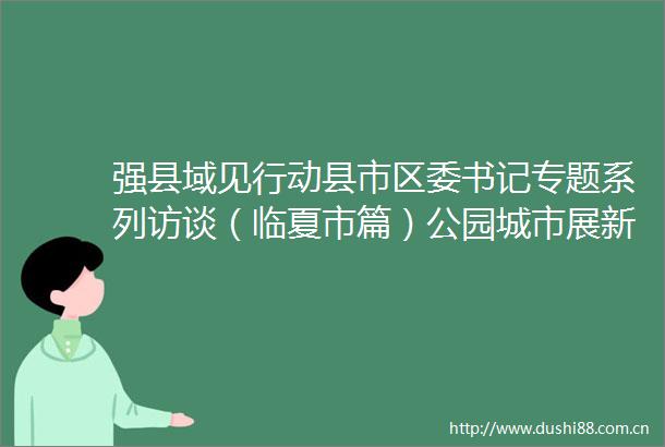 强县域见行动县市区委书记专题系列访谈（临夏市篇）公园城市展新颜魅力花都谱新篇