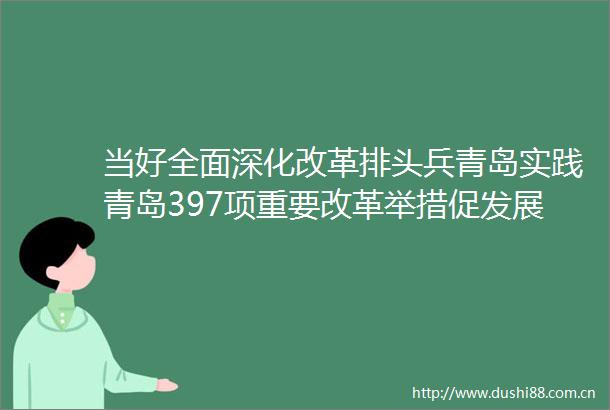 当好全面深化改革排头兵青岛实践青岛397项重要改革举措促发展惠民生