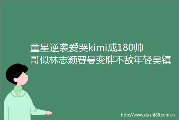 童星逆袭爱哭kimi成180帅哥似林志颖费曼变胖不敌年轻吴镇宇