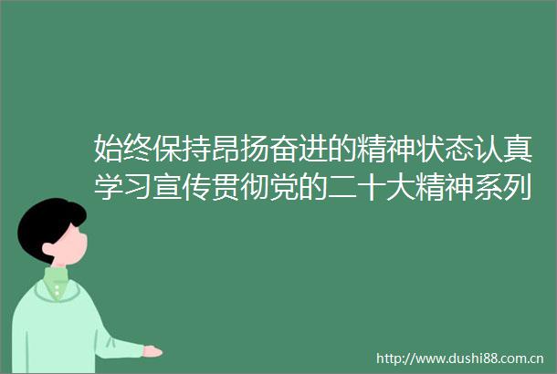 始终保持昂扬奋进的精神状态认真学习宣传贯彻党的二十大精神系列谈①