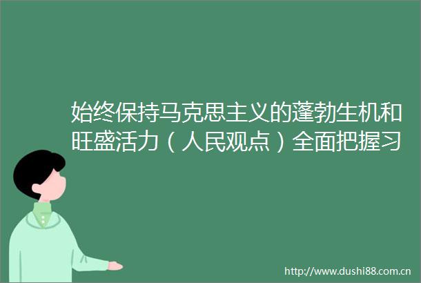 始终保持马克思主义的蓬勃生机和旺盛活力（观点）全面把握新时代特色社会主义思想的世界观和方法论①
