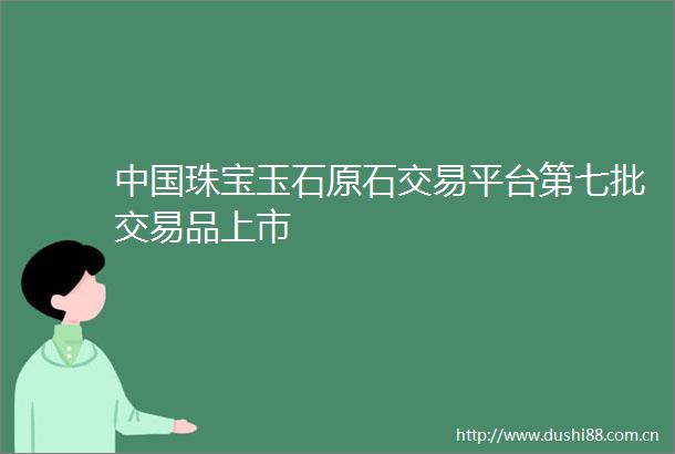 珠宝玉石原石交易平台第七批交易品上市