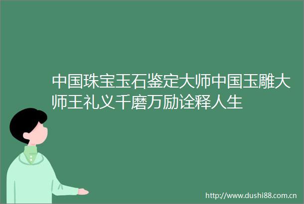 珠宝玉石鉴定大师玉雕大师王礼义千磨万励诠释人生