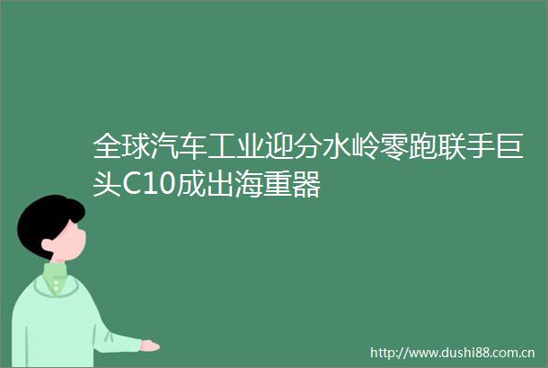 全球汽车工业迎分水岭零跑联手巨头C10成出海重器