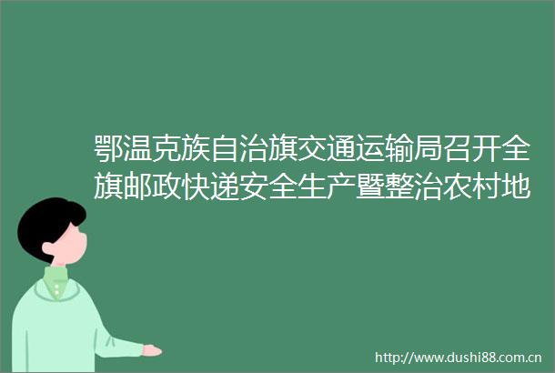 鄂温克族自治旗交通运输局召开全旗邮政快递安全生产暨整治农村地区领取邮件快件收费问题工作会议