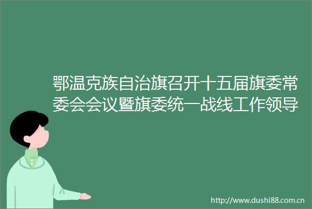 鄂温克族自治旗召开十五届旗委常委会会议暨旗委统一战线工作小组旗委审计委员会全旗河湖长制会议